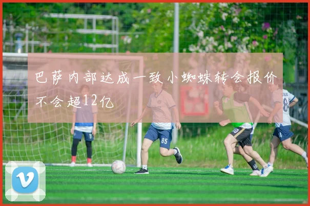 巴萨内部达成一致小蜘蛛转会报价不会超12亿