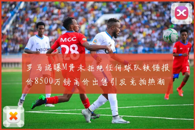 罗马诺曝M费未拒绝任何球队铁锤报价8500万镑高价出售引发竞拍热潮