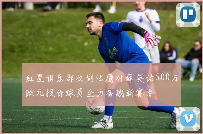 红星俱乐部收到法鹰对薛英佑500万欧元报价球员全力备战新赛季