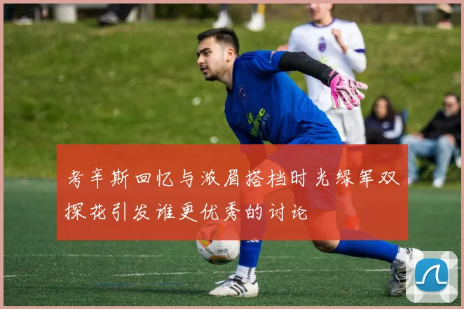 考辛斯回忆与浓眉搭档时光绿军双探花引发谁更优秀的讨论
