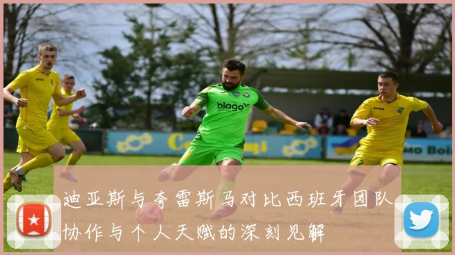 迪亚斯与夸雷斯马对比西班牙团队协作与个人天赋的深刻见解