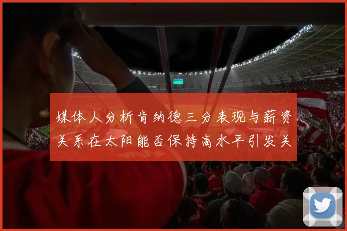 媒体人分析肯纳德三分表现与薪资关系在太阳能否保持高水平引发关注