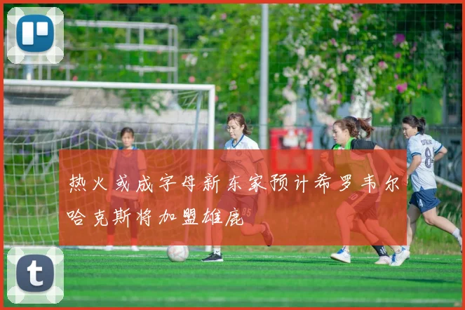 热火或成字母新东家预计希罗韦尔哈克斯将加盟雄鹿