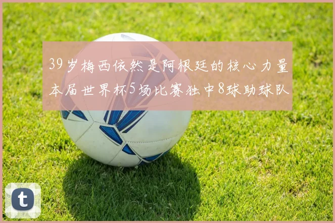 39岁梅西依然是阿根廷的核心力量本届世界杯5场比赛独中8球助球队狂轰14球