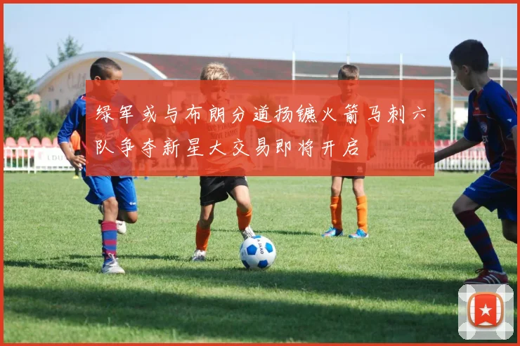 绿军或与布朗分道扬镳火箭马刺六队争夺新星大交易即将开启