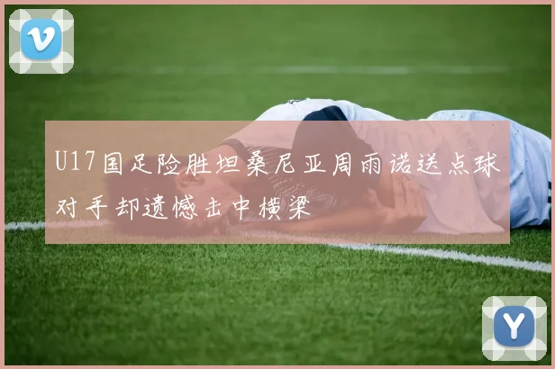 U17国足险胜坦桑尼亚周雨诺送点球对手却遗憾击中横梁