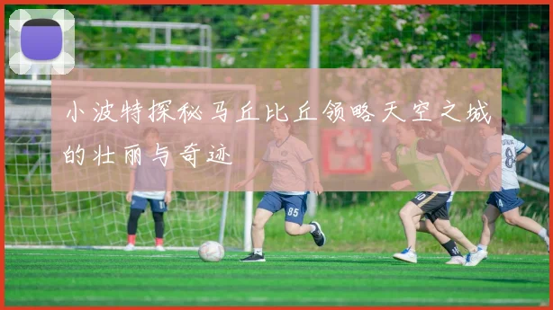 小波特探秘马丘比丘领略天空之城的壮丽与奇迹