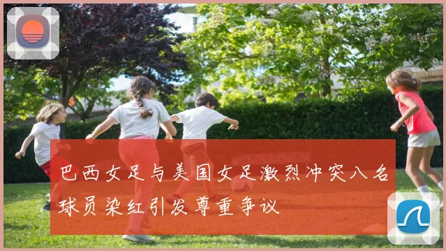 巴西女足与美国女足激烈冲突八名球员染红引发尊重争议