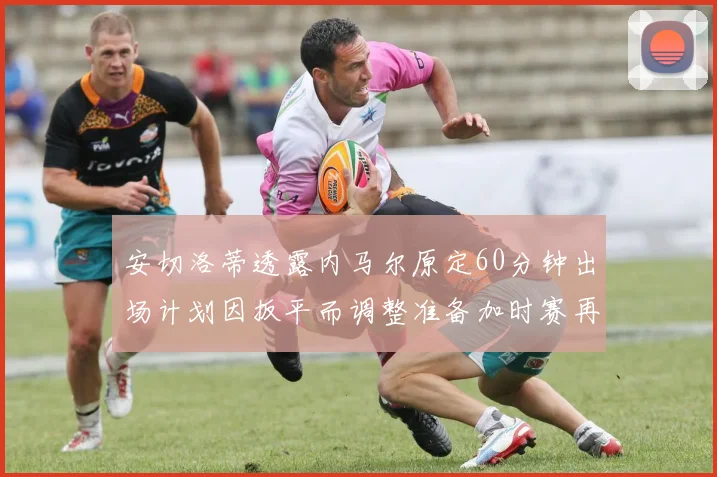 安切洛蒂透露内马尔原定60分钟出场计划因扳平而调整准备加时赛再换上他