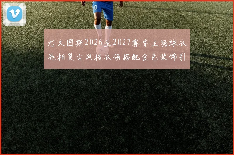 尤文图斯2026至2027赛季主场球衣亮相复古风格衣领搭配金色装饰引关注