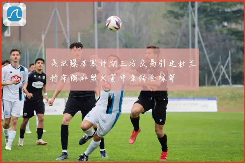 美记曝活塞计划三方交易引进杜兰特布朗加盟火箭申京转会绿军