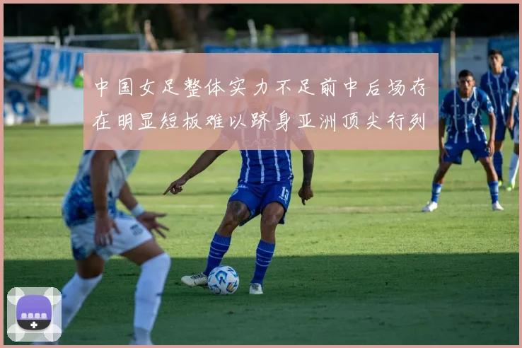 中国女足整体实力不足前中后场存在明显短板难以跻身亚洲顶尖行列