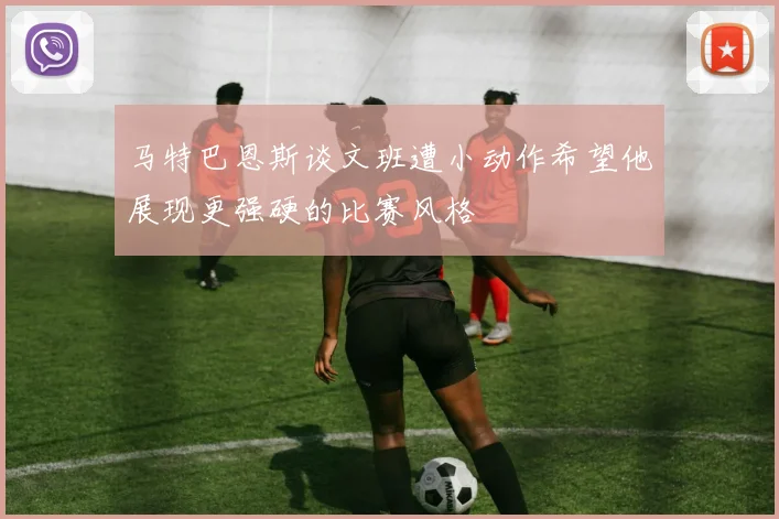 马特巴恩斯谈文班遭小动作希望他展现更强硬的比赛风格