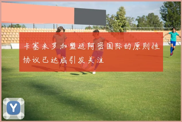 卡塞米罗加盟迈阿密国际的原则性协议已达成引发关注