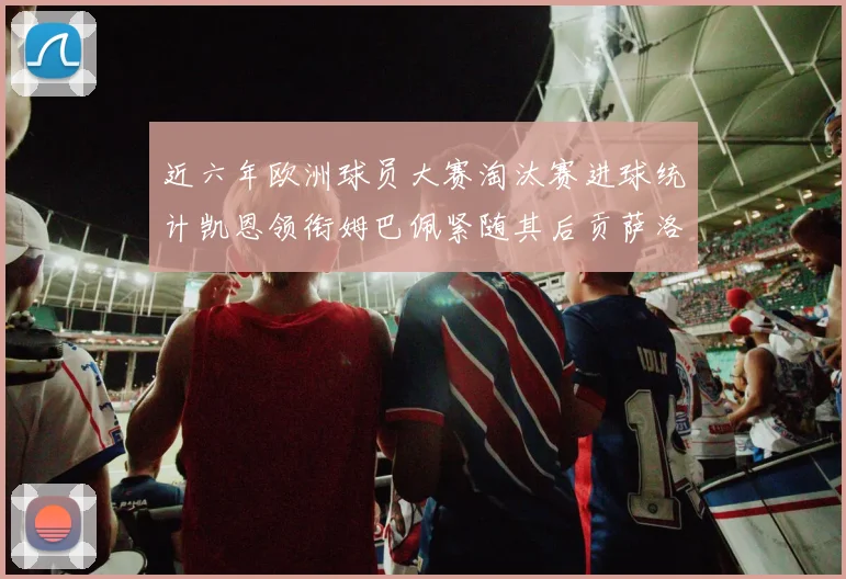 近六年欧洲球员大赛淘汰赛进球统计凯恩领衔姆巴佩紧随其后贡萨洛表现不俗
