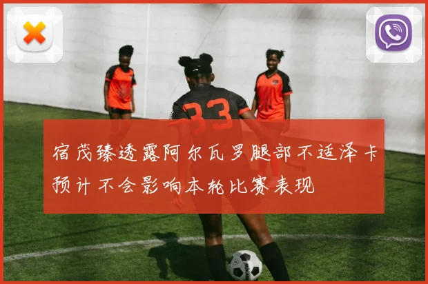 宿茂臻透露阿尔瓦罗腿部不适泽卡预计不会影响本轮比赛表现
