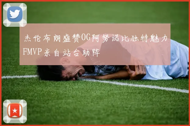 杰伦布朗盛赞OG阿努诺比独特魅力FMVP亲自站台助阵