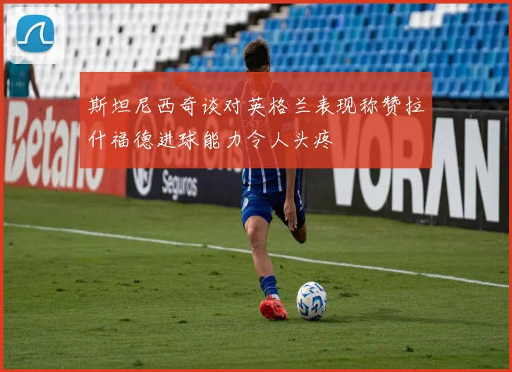 斯坦尼西奇谈对英格兰表现称赞拉什福德进球能力令人头疼
