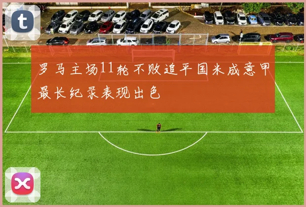 罗马主场11轮不败追平国米成意甲最长纪录表现出色