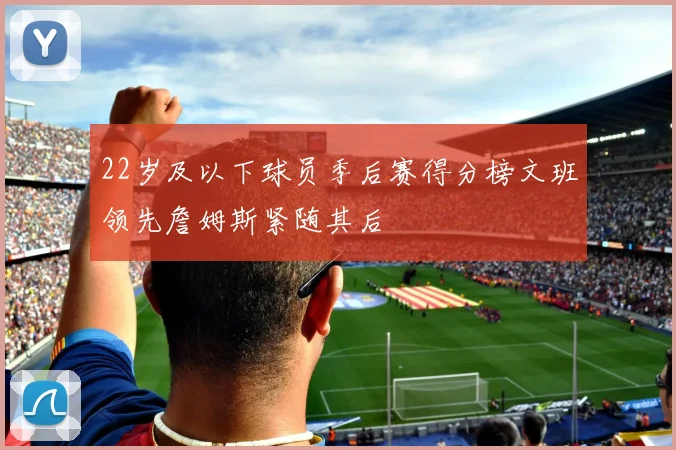 22岁及以下球员季后赛得分榜文班领先詹姆斯紧随其后