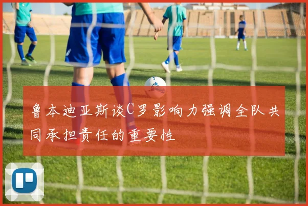 鲁本迪亚斯谈C罗影响力强调全队共同承担责任的重要性